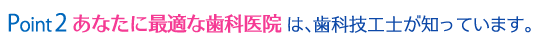 Point2 あなたに最適な歯科医院は、歯科技工士が知っています。