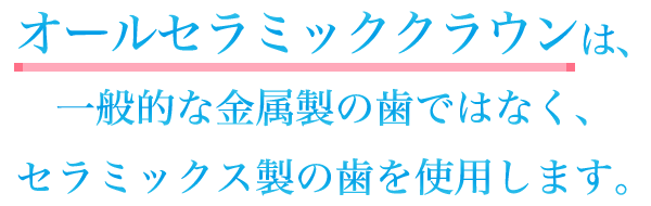 オールセラミッククラウンは、一般的な金属製の歯ではなく、セラミックス製の歯を使用します。