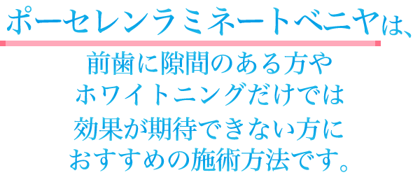 ポーセレン・ラミネー ト・ベニヤは、前歯に隙間のある方やホワイトニングだけでは効果が期待できない方におすすめの施術法です。