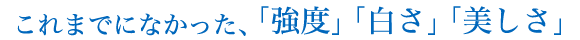 これまでになかった、「強度」「白さ」「美しさ」